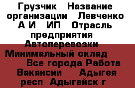 Грузчик › Название организации ­ Левченко А.И., ИП › Отрасль предприятия ­ Автоперевозки › Минимальный оклад ­ 30 000 - Все города Работа » Вакансии   . Адыгея респ.,Адыгейск г.